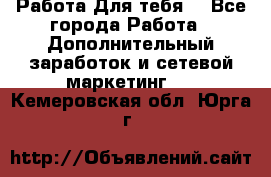 Работа Для тебя  - Все города Работа » Дополнительный заработок и сетевой маркетинг   . Кемеровская обл.,Юрга г.